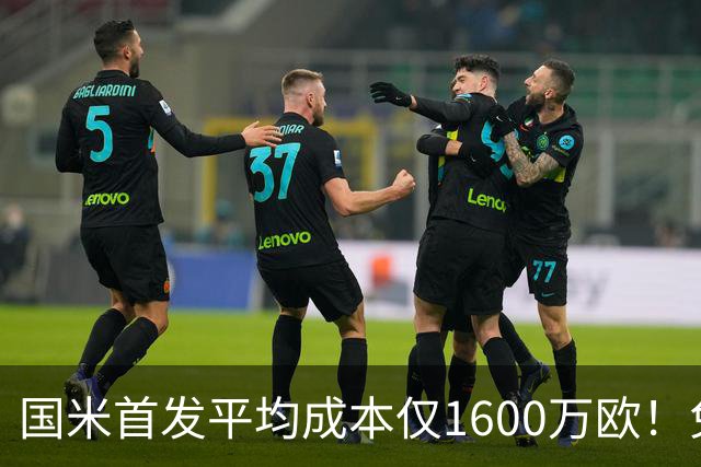 国米首发平均成本仅1600万欧！免签积累下优势，青训逐渐发力！