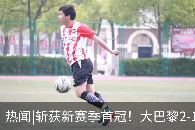 热闻|斩获新赛季首冠！大巴黎2-1战胜维拉成功卫冕欧超杯